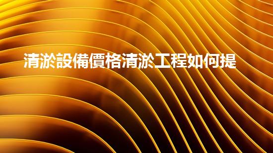 清淤設備價格清淤工程如何提升都市環(huán)境質(zhì)量？